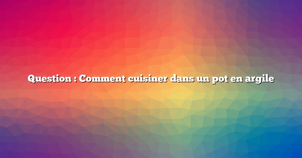 Question : Comment cuisiner dans un pot en argile